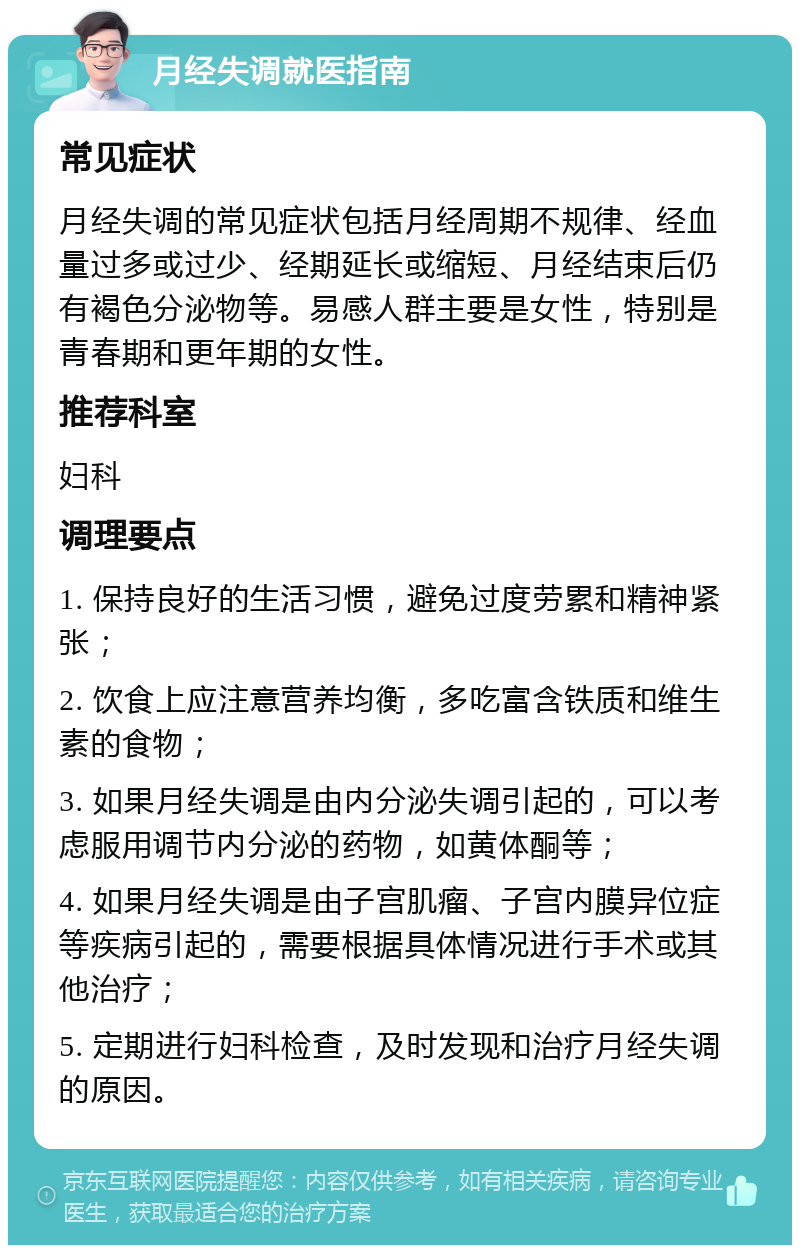 月经失调就医指南 常见症状 月经失调的常见症状包括月经周期不规律、经血量过多或过少、经期延长或缩短、月经结束后仍有褐色分泌物等。易感人群主要是女性，特别是青春期和更年期的女性。 推荐科室 妇科 调理要点 1. 保持良好的生活习惯，避免过度劳累和精神紧张； 2. 饮食上应注意营养均衡，多吃富含铁质和维生素的食物； 3. 如果月经失调是由内分泌失调引起的，可以考虑服用调节内分泌的药物，如黄体酮等； 4. 如果月经失调是由子宫肌瘤、子宫内膜异位症等疾病引起的，需要根据具体情况进行手术或其他治疗； 5. 定期进行妇科检查，及时发现和治疗月经失调的原因。