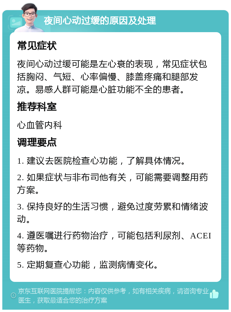 夜间心动过缓的原因及处理 常见症状 夜间心动过缓可能是左心衰的表现，常见症状包括胸闷、气短、心率偏慢、膝盖疼痛和腿部发凉。易感人群可能是心脏功能不全的患者。 推荐科室 心血管内科 调理要点 1. 建议去医院检查心功能，了解具体情况。 2. 如果症状与非布司他有关，可能需要调整用药方案。 3. 保持良好的生活习惯，避免过度劳累和情绪波动。 4. 遵医嘱进行药物治疗，可能包括利尿剂、ACEI等药物。 5. 定期复查心功能，监测病情变化。