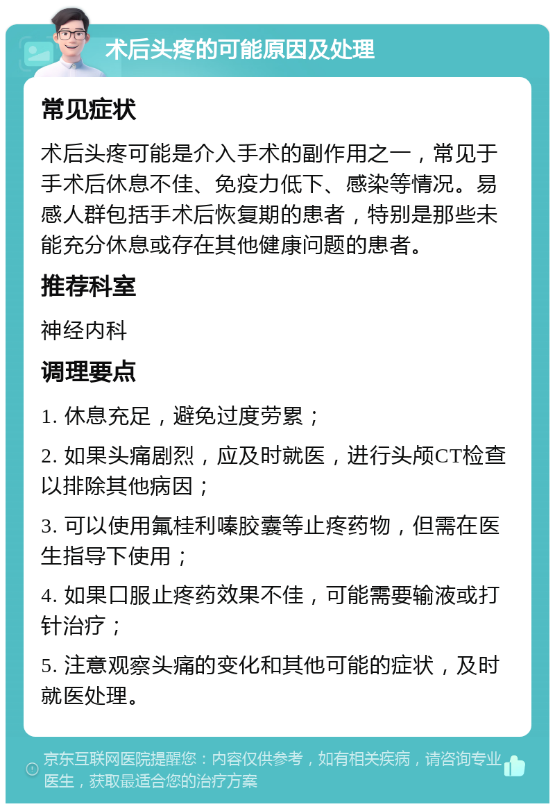 术后头疼的可能原因及处理 常见症状 术后头疼可能是介入手术的副作用之一，常见于手术后休息不佳、免疫力低下、感染等情况。易感人群包括手术后恢复期的患者，特别是那些未能充分休息或存在其他健康问题的患者。 推荐科室 神经内科 调理要点 1. 休息充足，避免过度劳累； 2. 如果头痛剧烈，应及时就医，进行头颅CT检查以排除其他病因； 3. 可以使用氟桂利嗪胶囊等止疼药物，但需在医生指导下使用； 4. 如果口服止疼药效果不佳，可能需要输液或打针治疗； 5. 注意观察头痛的变化和其他可能的症状，及时就医处理。