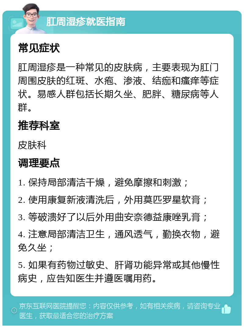 肛周湿疹就医指南 常见症状 肛周湿疹是一种常见的皮肤病，主要表现为肛门周围皮肤的红斑、水疱、渗液、结痂和瘙痒等症状。易感人群包括长期久坐、肥胖、糖尿病等人群。 推荐科室 皮肤科 调理要点 1. 保持局部清洁干燥，避免摩擦和刺激； 2. 使用康复新液清洗后，外用莫匹罗星软膏； 3. 等破溃好了以后外用曲安奈德益康唑乳膏； 4. 注意局部清洁卫生，通风透气，勤换衣物，避免久坐； 5. 如果有药物过敏史、肝肾功能异常或其他慢性病史，应告知医生并遵医嘱用药。