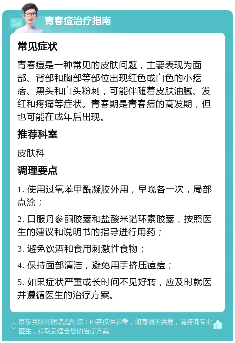 青春痘治疗指南 常见症状 青春痘是一种常见的皮肤问题，主要表现为面部、背部和胸部等部位出现红色或白色的小疙瘩、黑头和白头粉刺，可能伴随着皮肤油腻、发红和疼痛等症状。青春期是青春痘的高发期，但也可能在成年后出现。 推荐科室 皮肤科 调理要点 1. 使用过氧苯甲酰凝胶外用，早晚各一次，局部点涂； 2. 口服丹参酮胶囊和盐酸米诺环素胶囊，按照医生的建议和说明书的指导进行用药； 3. 避免饮酒和食用刺激性食物； 4. 保持面部清洁，避免用手挤压痘痘； 5. 如果症状严重或长时间不见好转，应及时就医并遵循医生的治疗方案。