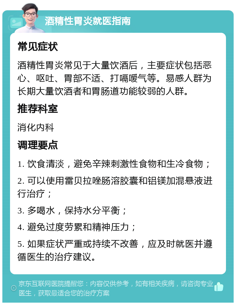 酒精性胃炎就医指南 常见症状 酒精性胃炎常见于大量饮酒后，主要症状包括恶心、呕吐、胃部不适、打嗝嗳气等。易感人群为长期大量饮酒者和胃肠道功能较弱的人群。 推荐科室 消化内科 调理要点 1. 饮食清淡，避免辛辣刺激性食物和生冷食物； 2. 可以使用雷贝拉唑肠溶胶囊和铝镁加混悬液进行治疗； 3. 多喝水，保持水分平衡； 4. 避免过度劳累和精神压力； 5. 如果症状严重或持续不改善，应及时就医并遵循医生的治疗建议。