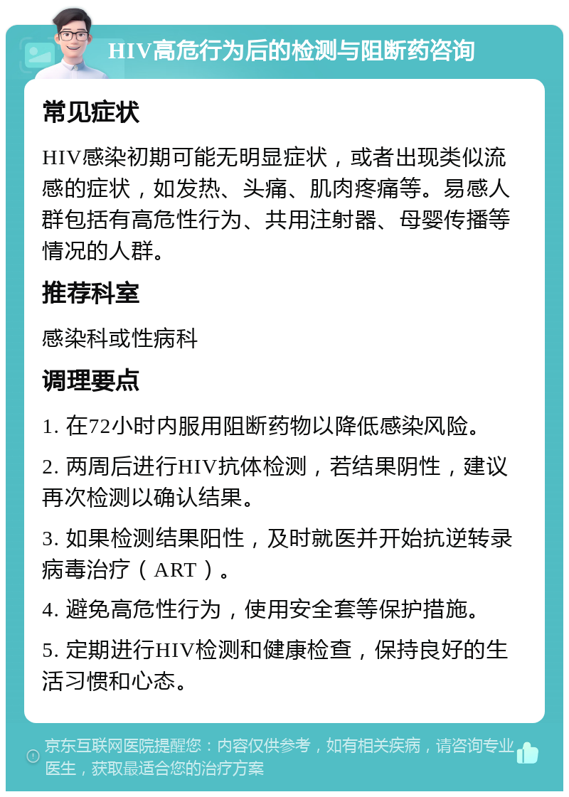 HIV高危行为后的检测与阻断药咨询 常见症状 HIV感染初期可能无明显症状，或者出现类似流感的症状，如发热、头痛、肌肉疼痛等。易感人群包括有高危性行为、共用注射器、母婴传播等情况的人群。 推荐科室 感染科或性病科 调理要点 1. 在72小时内服用阻断药物以降低感染风险。 2. 两周后进行HIV抗体检测，若结果阴性，建议再次检测以确认结果。 3. 如果检测结果阳性，及时就医并开始抗逆转录病毒治疗（ART）。 4. 避免高危性行为，使用安全套等保护措施。 5. 定期进行HIV检测和健康检查，保持良好的生活习惯和心态。