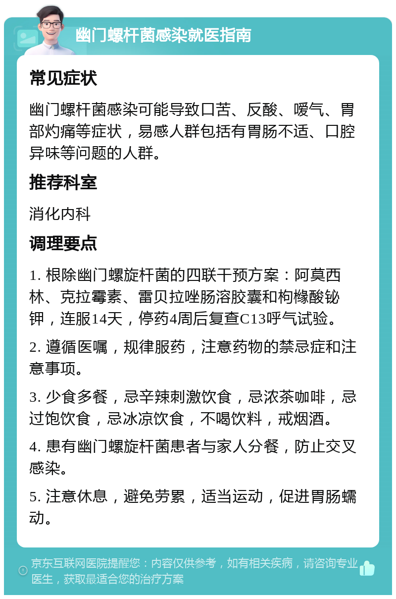 幽门螺杆菌感染就医指南 常见症状 幽门螺杆菌感染可能导致口苦、反酸、嗳气、胃部灼痛等症状，易感人群包括有胃肠不适、口腔异味等问题的人群。 推荐科室 消化内科 调理要点 1. 根除幽门螺旋杆菌的四联干预方案：阿莫西林、克拉霉素、雷贝拉唑肠溶胶囊和枸橼酸铋钾，连服14天，停药4周后复查C13呼气试验。 2. 遵循医嘱，规律服药，注意药物的禁忌症和注意事项。 3. 少食多餐，忌辛辣刺激饮食，忌浓茶咖啡，忌过饱饮食，忌冰凉饮食，不喝饮料，戒烟酒。 4. 患有幽门螺旋杆菌患者与家人分餐，防止交叉感染。 5. 注意休息，避免劳累，适当运动，促进胃肠蠕动。