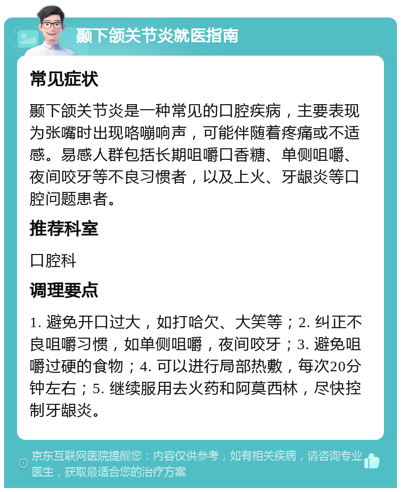 颞下颌关节炎就医指南 常见症状 颞下颌关节炎是一种常见的口腔疾病，主要表现为张嘴时出现咯嘣响声，可能伴随着疼痛或不适感。易感人群包括长期咀嚼口香糖、单侧咀嚼、夜间咬牙等不良习惯者，以及上火、牙龈炎等口腔问题患者。 推荐科室 口腔科 调理要点 1. 避免开口过大，如打哈欠、大笑等；2. 纠正不良咀嚼习惯，如单侧咀嚼，夜间咬牙；3. 避免咀嚼过硬的食物；4. 可以进行局部热敷，每次20分钟左右；5. 继续服用去火药和阿莫西林，尽快控制牙龈炎。