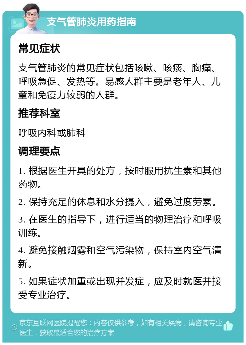 支气管肺炎用药指南 常见症状 支气管肺炎的常见症状包括咳嗽、咳痰、胸痛、呼吸急促、发热等。易感人群主要是老年人、儿童和免疫力较弱的人群。 推荐科室 呼吸内科或肺科 调理要点 1. 根据医生开具的处方，按时服用抗生素和其他药物。 2. 保持充足的休息和水分摄入，避免过度劳累。 3. 在医生的指导下，进行适当的物理治疗和呼吸训练。 4. 避免接触烟雾和空气污染物，保持室内空气清新。 5. 如果症状加重或出现并发症，应及时就医并接受专业治疗。