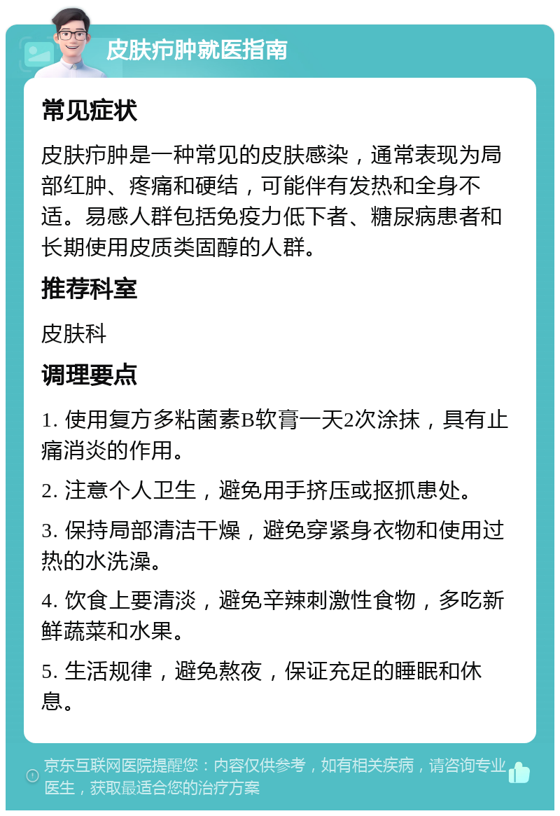 皮肤疖肿就医指南 常见症状 皮肤疖肿是一种常见的皮肤感染，通常表现为局部红肿、疼痛和硬结，可能伴有发热和全身不适。易感人群包括免疫力低下者、糖尿病患者和长期使用皮质类固醇的人群。 推荐科室 皮肤科 调理要点 1. 使用复方多粘菌素B软膏一天2次涂抹，具有止痛消炎的作用。 2. 注意个人卫生，避免用手挤压或抠抓患处。 3. 保持局部清洁干燥，避免穿紧身衣物和使用过热的水洗澡。 4. 饮食上要清淡，避免辛辣刺激性食物，多吃新鲜蔬菜和水果。 5. 生活规律，避免熬夜，保证充足的睡眠和休息。