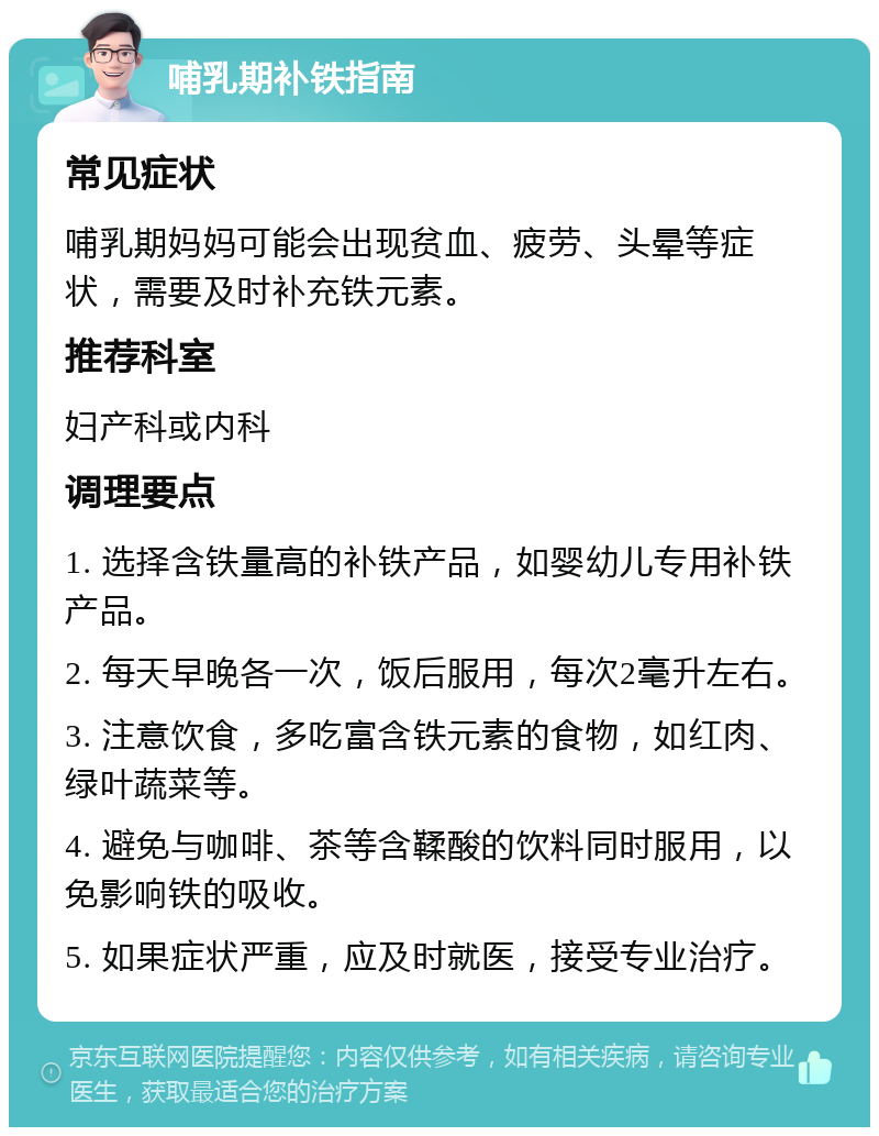 哺乳期补铁指南 常见症状 哺乳期妈妈可能会出现贫血、疲劳、头晕等症状，需要及时补充铁元素。 推荐科室 妇产科或内科 调理要点 1. 选择含铁量高的补铁产品，如婴幼儿专用补铁产品。 2. 每天早晚各一次，饭后服用，每次2毫升左右。 3. 注意饮食，多吃富含铁元素的食物，如红肉、绿叶蔬菜等。 4. 避免与咖啡、茶等含鞣酸的饮料同时服用，以免影响铁的吸收。 5. 如果症状严重，应及时就医，接受专业治疗。