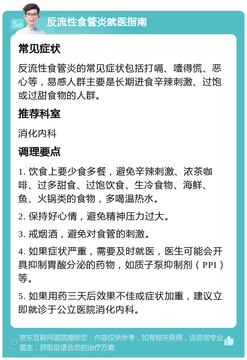 反流性食管炎就医指南 常见症状 反流性食管炎的常见症状包括打嗝、噎得慌、恶心等，易感人群主要是长期进食辛辣刺激、过饱或过甜食物的人群。 推荐科室 消化内科 调理要点 1. 饮食上要少食多餐，避免辛辣刺激、浓茶咖啡、过多甜食、过饱饮食、生冷食物、海鲜、鱼、火锅类的食物，多喝温热水。 2. 保持好心情，避免精神压力过大。 3. 戒烟酒，避免对食管的刺激。 4. 如果症状严重，需要及时就医，医生可能会开具抑制胃酸分泌的药物，如质子泵抑制剂（PPI）等。 5. 如果用药三天后效果不佳或症状加重，建议立即就诊于公立医院消化内科。