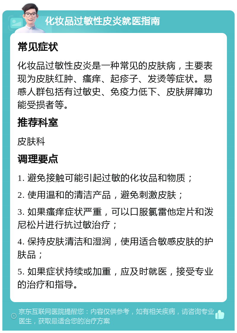 化妆品过敏性皮炎就医指南 常见症状 化妆品过敏性皮炎是一种常见的皮肤病，主要表现为皮肤红肿、瘙痒、起疹子、发烫等症状。易感人群包括有过敏史、免疫力低下、皮肤屏障功能受损者等。 推荐科室 皮肤科 调理要点 1. 避免接触可能引起过敏的化妆品和物质； 2. 使用温和的清洁产品，避免刺激皮肤； 3. 如果瘙痒症状严重，可以口服氯雷他定片和泼尼松片进行抗过敏治疗； 4. 保持皮肤清洁和湿润，使用适合敏感皮肤的护肤品； 5. 如果症状持续或加重，应及时就医，接受专业的治疗和指导。