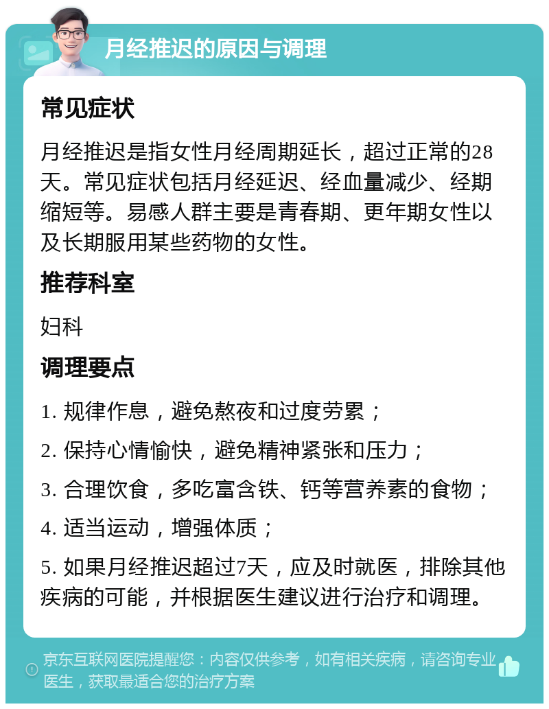 月经推迟的原因与调理 常见症状 月经推迟是指女性月经周期延长，超过正常的28天。常见症状包括月经延迟、经血量减少、经期缩短等。易感人群主要是青春期、更年期女性以及长期服用某些药物的女性。 推荐科室 妇科 调理要点 1. 规律作息，避免熬夜和过度劳累； 2. 保持心情愉快，避免精神紧张和压力； 3. 合理饮食，多吃富含铁、钙等营养素的食物； 4. 适当运动，增强体质； 5. 如果月经推迟超过7天，应及时就医，排除其他疾病的可能，并根据医生建议进行治疗和调理。