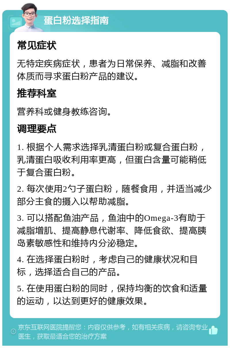 蛋白粉选择指南 常见症状 无特定疾病症状，患者为日常保养、减脂和改善体质而寻求蛋白粉产品的建议。 推荐科室 营养科或健身教练咨询。 调理要点 1. 根据个人需求选择乳清蛋白粉或复合蛋白粉，乳清蛋白吸收利用率更高，但蛋白含量可能稍低于复合蛋白粉。 2. 每次使用2勺子蛋白粉，随餐食用，并适当减少部分主食的摄入以帮助减脂。 3. 可以搭配鱼油产品，鱼油中的Omega-3有助于减脂增肌、提高静息代谢率、降低食欲、提高胰岛素敏感性和维持内分泌稳定。 4. 在选择蛋白粉时，考虑自己的健康状况和目标，选择适合自己的产品。 5. 在使用蛋白粉的同时，保持均衡的饮食和适量的运动，以达到更好的健康效果。