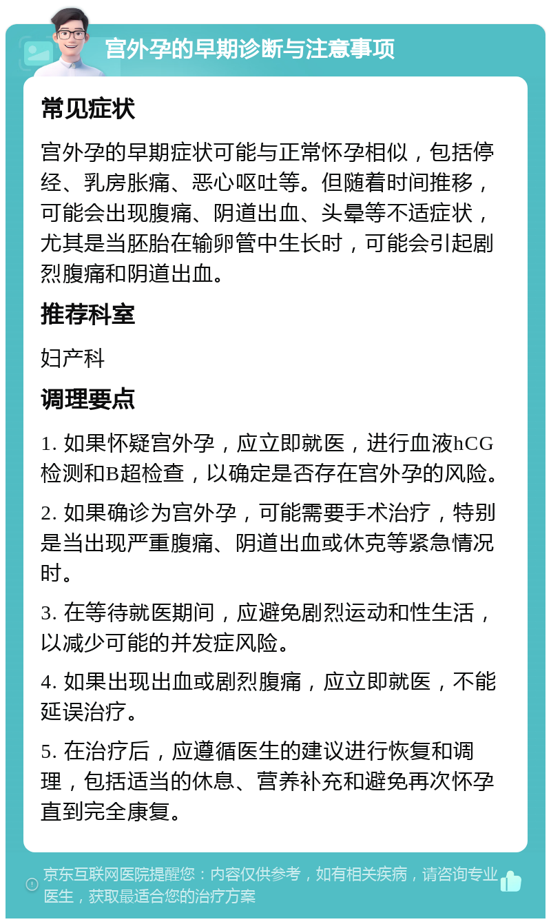 宫外孕的早期诊断与注意事项 常见症状 宫外孕的早期症状可能与正常怀孕相似，包括停经、乳房胀痛、恶心呕吐等。但随着时间推移，可能会出现腹痛、阴道出血、头晕等不适症状，尤其是当胚胎在输卵管中生长时，可能会引起剧烈腹痛和阴道出血。 推荐科室 妇产科 调理要点 1. 如果怀疑宫外孕，应立即就医，进行血液hCG检测和B超检查，以确定是否存在宫外孕的风险。 2. 如果确诊为宫外孕，可能需要手术治疗，特别是当出现严重腹痛、阴道出血或休克等紧急情况时。 3. 在等待就医期间，应避免剧烈运动和性生活，以减少可能的并发症风险。 4. 如果出现出血或剧烈腹痛，应立即就医，不能延误治疗。 5. 在治疗后，应遵循医生的建议进行恢复和调理，包括适当的休息、营养补充和避免再次怀孕直到完全康复。