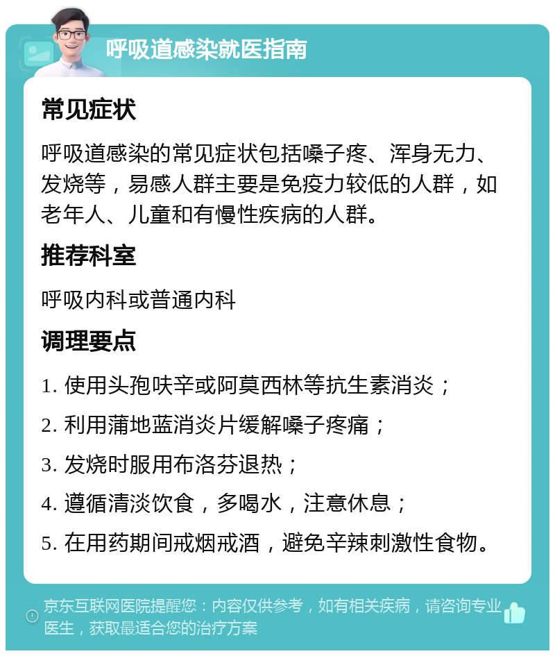 呼吸道感染就医指南 常见症状 呼吸道感染的常见症状包括嗓子疼、浑身无力、发烧等，易感人群主要是免疫力较低的人群，如老年人、儿童和有慢性疾病的人群。 推荐科室 呼吸内科或普通内科 调理要点 1. 使用头孢呋辛或阿莫西林等抗生素消炎； 2. 利用蒲地蓝消炎片缓解嗓子疼痛； 3. 发烧时服用布洛芬退热； 4. 遵循清淡饮食，多喝水，注意休息； 5. 在用药期间戒烟戒酒，避免辛辣刺激性食物。