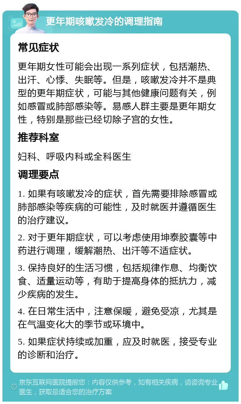 更年期咳嗽发冷的调理指南 常见症状 更年期女性可能会出现一系列症状，包括潮热、出汗、心悸、失眠等。但是，咳嗽发冷并不是典型的更年期症状，可能与其他健康问题有关，例如感冒或肺部感染等。易感人群主要是更年期女性，特别是那些已经切除子宫的女性。 推荐科室 妇科、呼吸内科或全科医生 调理要点 1. 如果有咳嗽发冷的症状，首先需要排除感冒或肺部感染等疾病的可能性，及时就医并遵循医生的治疗建议。 2. 对于更年期症状，可以考虑使用坤泰胶囊等中药进行调理，缓解潮热、出汗等不适症状。 3. 保持良好的生活习惯，包括规律作息、均衡饮食、适量运动等，有助于提高身体的抵抗力，减少疾病的发生。 4. 在日常生活中，注意保暖，避免受凉，尤其是在气温变化大的季节或环境中。 5. 如果症状持续或加重，应及时就医，接受专业的诊断和治疗。