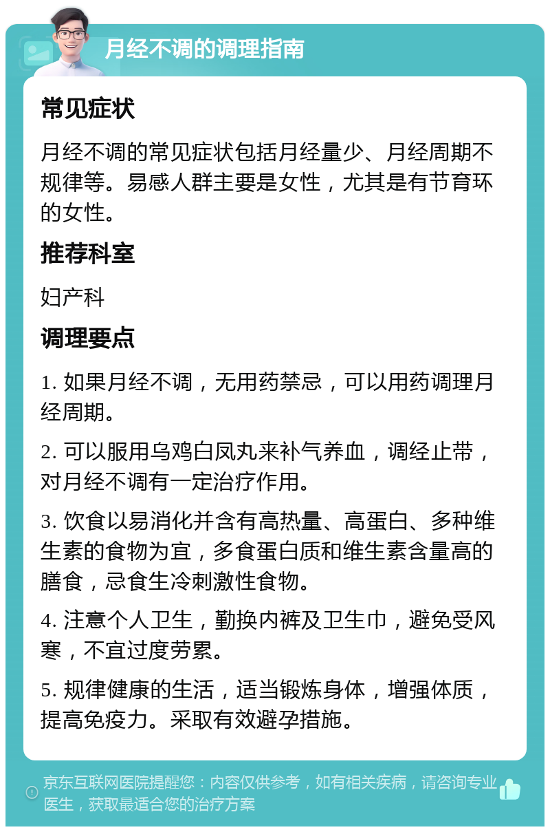 月经不调的调理指南 常见症状 月经不调的常见症状包括月经量少、月经周期不规律等。易感人群主要是女性，尤其是有节育环的女性。 推荐科室 妇产科 调理要点 1. 如果月经不调，无用药禁忌，可以用药调理月经周期。 2. 可以服用乌鸡白凤丸来补气养血，调经止带，对月经不调有一定治疗作用。 3. 饮食以易消化并含有高热量、高蛋白、多种维生素的食物为宜，多食蛋白质和维生素含量高的膳食，忌食生冷刺激性食物。 4. 注意个人卫生，勤换内裤及卫生巾，避免受风寒，不宜过度劳累。 5. 规律健康的生活，适当锻炼身体，增强体质，提高免疫力。采取有效避孕措施。