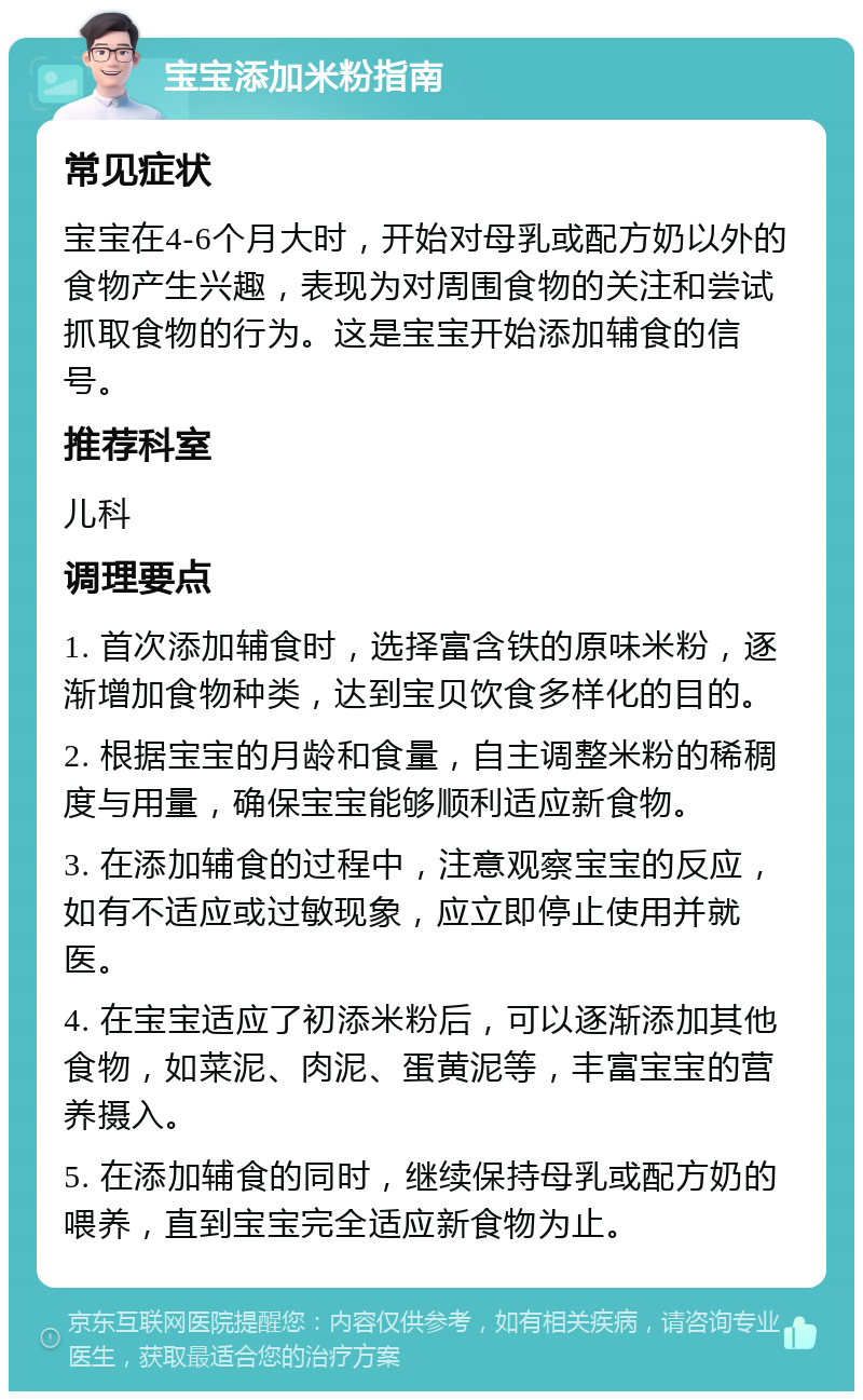 宝宝添加米粉指南 常见症状 宝宝在4-6个月大时，开始对母乳或配方奶以外的食物产生兴趣，表现为对周围食物的关注和尝试抓取食物的行为。这是宝宝开始添加辅食的信号。 推荐科室 儿科 调理要点 1. 首次添加辅食时，选择富含铁的原味米粉，逐渐增加食物种类，达到宝贝饮食多样化的目的。 2. 根据宝宝的月龄和食量，自主调整米粉的稀稠度与用量，确保宝宝能够顺利适应新食物。 3. 在添加辅食的过程中，注意观察宝宝的反应，如有不适应或过敏现象，应立即停止使用并就医。 4. 在宝宝适应了初添米粉后，可以逐渐添加其他食物，如菜泥、肉泥、蛋黄泥等，丰富宝宝的营养摄入。 5. 在添加辅食的同时，继续保持母乳或配方奶的喂养，直到宝宝完全适应新食物为止。