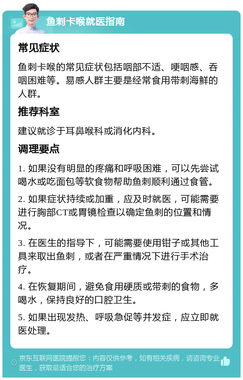 鱼刺卡喉就医指南 常见症状 鱼刺卡喉的常见症状包括咽部不适、哽咽感、吞咽困难等。易感人群主要是经常食用带刺海鲜的人群。 推荐科室 建议就诊于耳鼻喉科或消化内科。 调理要点 1. 如果没有明显的疼痛和呼吸困难，可以先尝试喝水或吃面包等软食物帮助鱼刺顺利通过食管。 2. 如果症状持续或加重，应及时就医，可能需要进行胸部CT或胃镜检查以确定鱼刺的位置和情况。 3. 在医生的指导下，可能需要使用钳子或其他工具来取出鱼刺，或者在严重情况下进行手术治疗。 4. 在恢复期间，避免食用硬质或带刺的食物，多喝水，保持良好的口腔卫生。 5. 如果出现发热、呼吸急促等并发症，应立即就医处理。