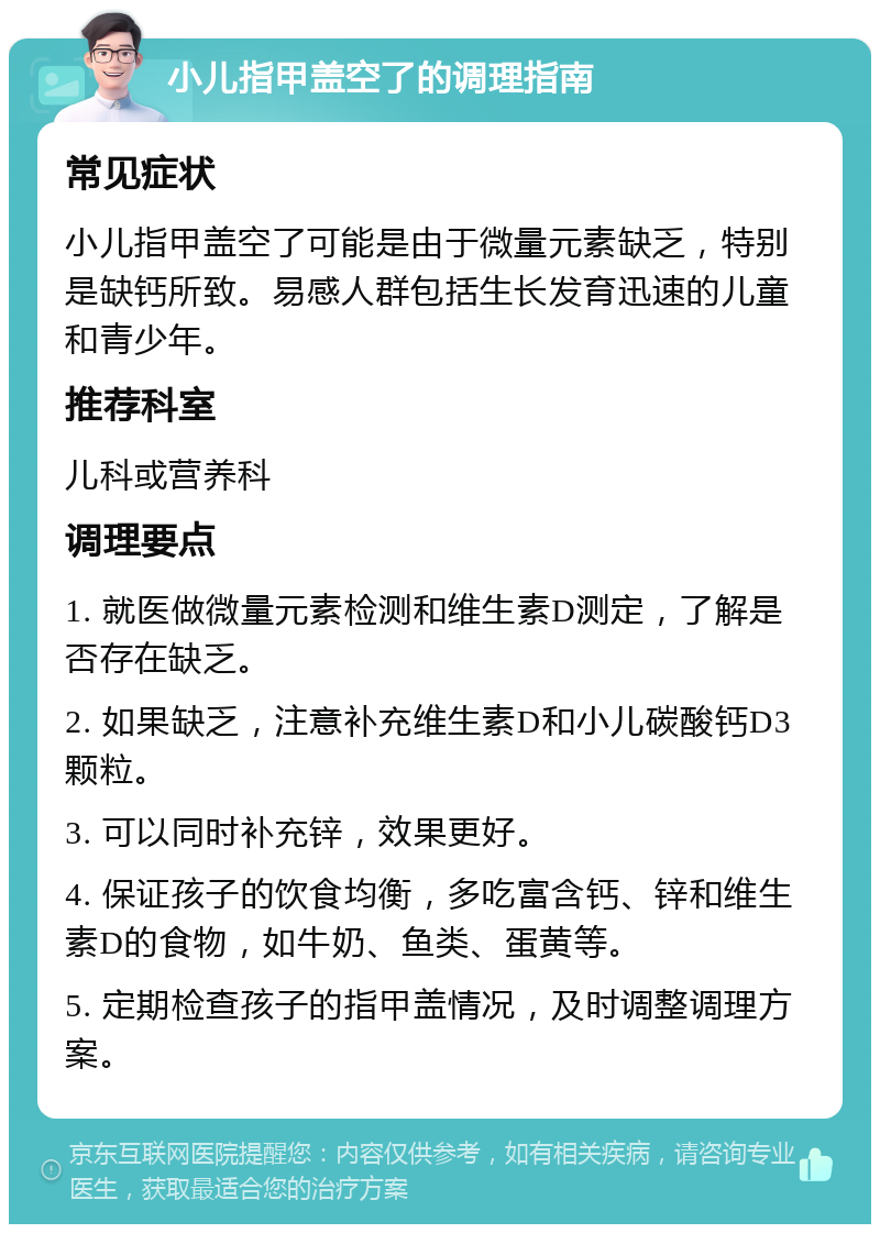 小儿指甲盖空了的调理指南 常见症状 小儿指甲盖空了可能是由于微量元素缺乏，特别是缺钙所致。易感人群包括生长发育迅速的儿童和青少年。 推荐科室 儿科或营养科 调理要点 1. 就医做微量元素检测和维生素D测定，了解是否存在缺乏。 2. 如果缺乏，注意补充维生素D和小儿碳酸钙D3颗粒。 3. 可以同时补充锌，效果更好。 4. 保证孩子的饮食均衡，多吃富含钙、锌和维生素D的食物，如牛奶、鱼类、蛋黄等。 5. 定期检查孩子的指甲盖情况，及时调整调理方案。