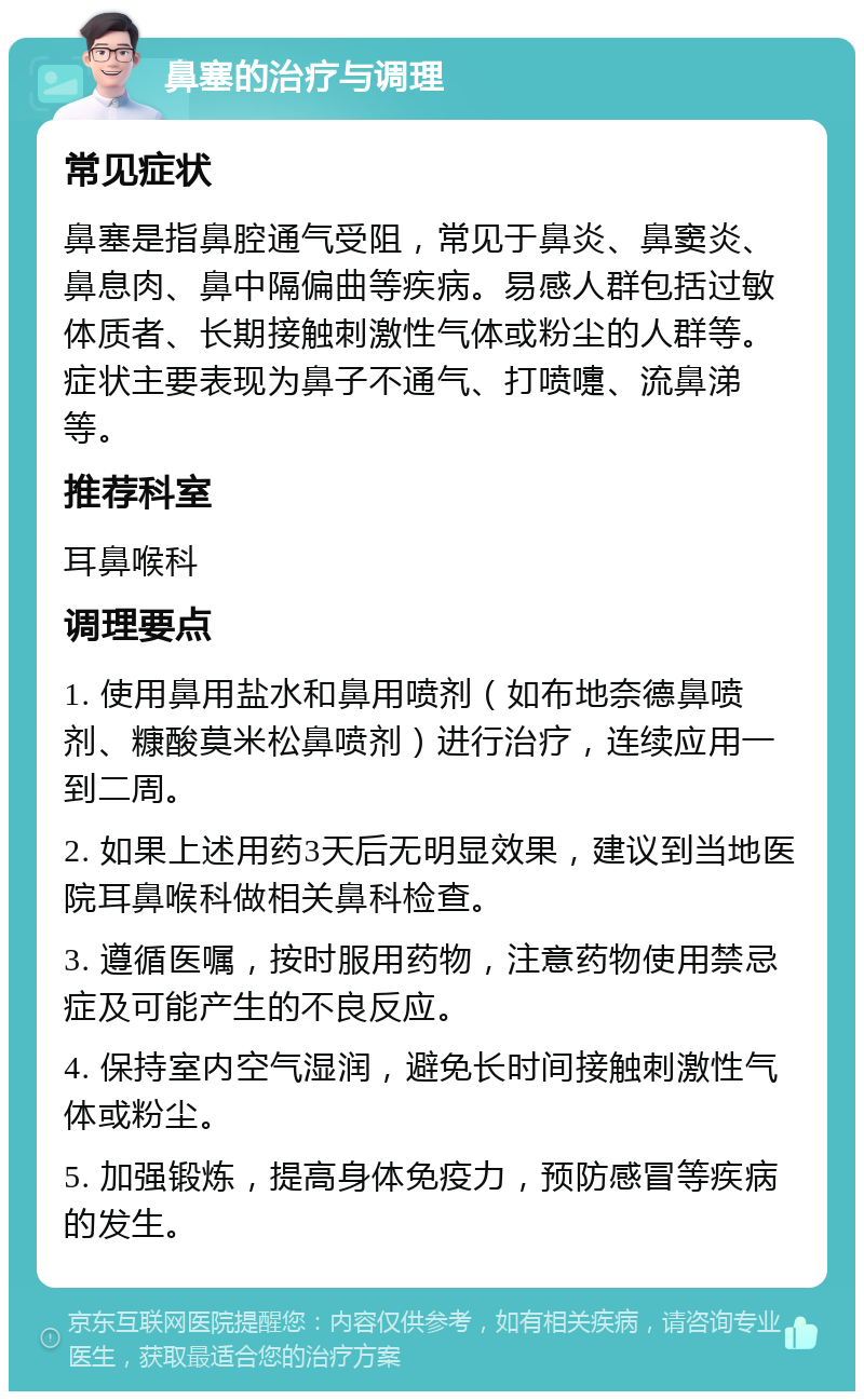 鼻塞的治疗与调理 常见症状 鼻塞是指鼻腔通气受阻，常见于鼻炎、鼻窦炎、鼻息肉、鼻中隔偏曲等疾病。易感人群包括过敏体质者、长期接触刺激性气体或粉尘的人群等。症状主要表现为鼻子不通气、打喷嚏、流鼻涕等。 推荐科室 耳鼻喉科 调理要点 1. 使用鼻用盐水和鼻用喷剂（如布地奈德鼻喷剂、糠酸莫米松鼻喷剂）进行治疗，连续应用一到二周。 2. 如果上述用药3天后无明显效果，建议到当地医院耳鼻喉科做相关鼻科检查。 3. 遵循医嘱，按时服用药物，注意药物使用禁忌症及可能产生的不良反应。 4. 保持室内空气湿润，避免长时间接触刺激性气体或粉尘。 5. 加强锻炼，提高身体免疫力，预防感冒等疾病的发生。