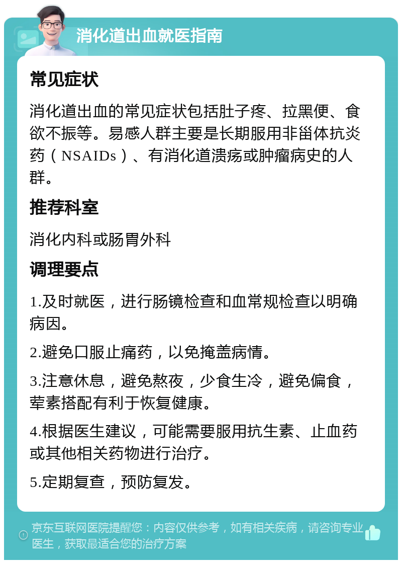 消化道出血就医指南 常见症状 消化道出血的常见症状包括肚子疼、拉黑便、食欲不振等。易感人群主要是长期服用非甾体抗炎药（NSAIDs）、有消化道溃疡或肿瘤病史的人群。 推荐科室 消化内科或肠胃外科 调理要点 1.及时就医，进行肠镜检查和血常规检查以明确病因。 2.避免口服止痛药，以免掩盖病情。 3.注意休息，避免熬夜，少食生冷，避免偏食，荤素搭配有利于恢复健康。 4.根据医生建议，可能需要服用抗生素、止血药或其他相关药物进行治疗。 5.定期复查，预防复发。