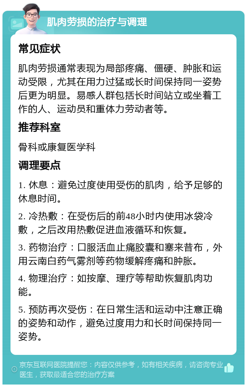 肌肉劳损的治疗与调理 常见症状 肌肉劳损通常表现为局部疼痛、僵硬、肿胀和运动受限，尤其在用力过猛或长时间保持同一姿势后更为明显。易感人群包括长时间站立或坐着工作的人、运动员和重体力劳动者等。 推荐科室 骨科或康复医学科 调理要点 1. 休息：避免过度使用受伤的肌肉，给予足够的休息时间。 2. 冷热敷：在受伤后的前48小时内使用冰袋冷敷，之后改用热敷促进血液循环和恢复。 3. 药物治疗：口服活血止痛胶囊和塞来昔布，外用云南白药气雾剂等药物缓解疼痛和肿胀。 4. 物理治疗：如按摩、理疗等帮助恢复肌肉功能。 5. 预防再次受伤：在日常生活和运动中注意正确的姿势和动作，避免过度用力和长时间保持同一姿势。