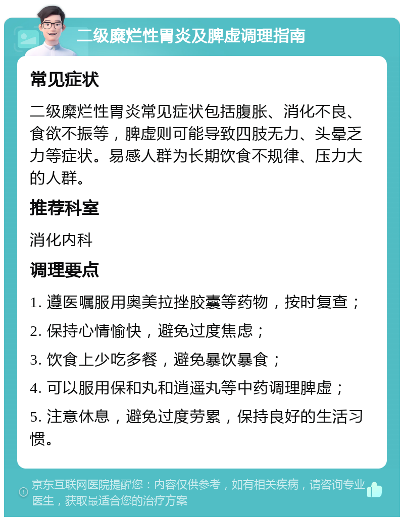 二级糜烂性胃炎及脾虚调理指南 常见症状 二级糜烂性胃炎常见症状包括腹胀、消化不良、食欲不振等，脾虚则可能导致四肢无力、头晕乏力等症状。易感人群为长期饮食不规律、压力大的人群。 推荐科室 消化内科 调理要点 1. 遵医嘱服用奥美拉挫胶囊等药物，按时复查； 2. 保持心情愉快，避免过度焦虑； 3. 饮食上少吃多餐，避免暴饮暴食； 4. 可以服用保和丸和逍遥丸等中药调理脾虚； 5. 注意休息，避免过度劳累，保持良好的生活习惯。