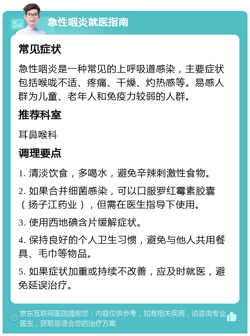 急性咽炎就医指南 常见症状 急性咽炎是一种常见的上呼吸道感染，主要症状包括喉咙不适、疼痛、干燥、灼热感等。易感人群为儿童、老年人和免疫力较弱的人群。 推荐科室 耳鼻喉科 调理要点 1. 清淡饮食，多喝水，避免辛辣刺激性食物。 2. 如果合并细菌感染，可以口服罗红霉素胶囊（扬子江药业），但需在医生指导下使用。 3. 使用西地碘含片缓解症状。 4. 保持良好的个人卫生习惯，避免与他人共用餐具、毛巾等物品。 5. 如果症状加重或持续不改善，应及时就医，避免延误治疗。