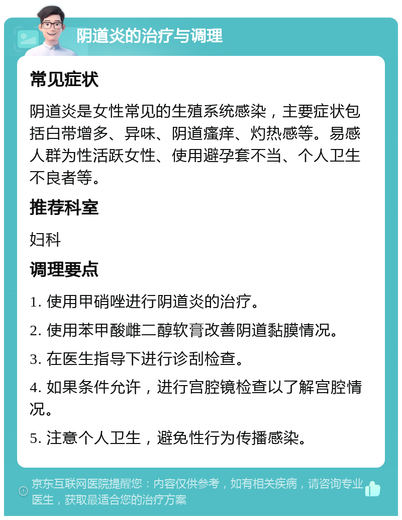 阴道炎的治疗与调理 常见症状 阴道炎是女性常见的生殖系统感染，主要症状包括白带增多、异味、阴道瘙痒、灼热感等。易感人群为性活跃女性、使用避孕套不当、个人卫生不良者等。 推荐科室 妇科 调理要点 1. 使用甲硝唑进行阴道炎的治疗。 2. 使用苯甲酸雌二醇软膏改善阴道黏膜情况。 3. 在医生指导下进行诊刮检查。 4. 如果条件允许，进行宫腔镜检查以了解宫腔情况。 5. 注意个人卫生，避免性行为传播感染。