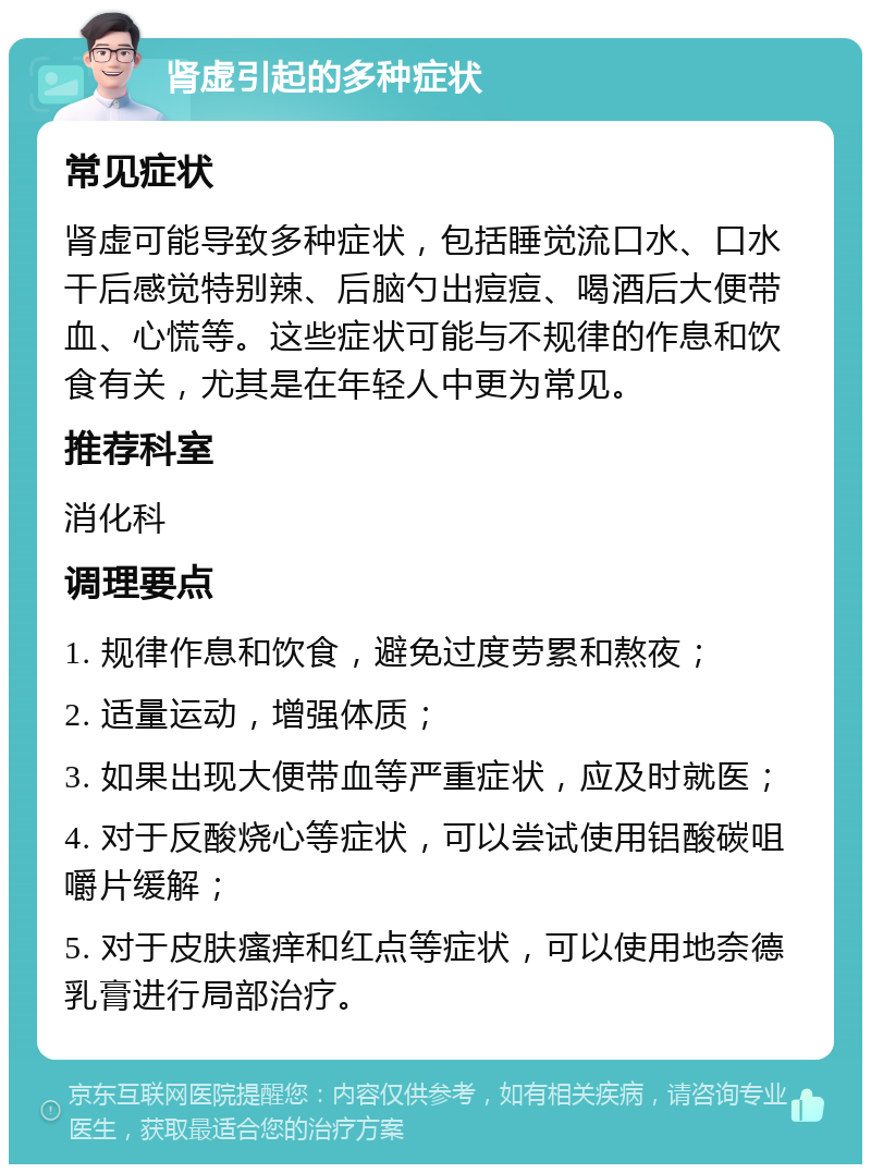 肾虚引起的多种症状 常见症状 肾虚可能导致多种症状，包括睡觉流口水、口水干后感觉特别辣、后脑勺出痘痘、喝酒后大便带血、心慌等。这些症状可能与不规律的作息和饮食有关，尤其是在年轻人中更为常见。 推荐科室 消化科 调理要点 1. 规律作息和饮食，避免过度劳累和熬夜； 2. 适量运动，增强体质； 3. 如果出现大便带血等严重症状，应及时就医； 4. 对于反酸烧心等症状，可以尝试使用铝酸碳咀嚼片缓解； 5. 对于皮肤瘙痒和红点等症状，可以使用地奈德乳膏进行局部治疗。