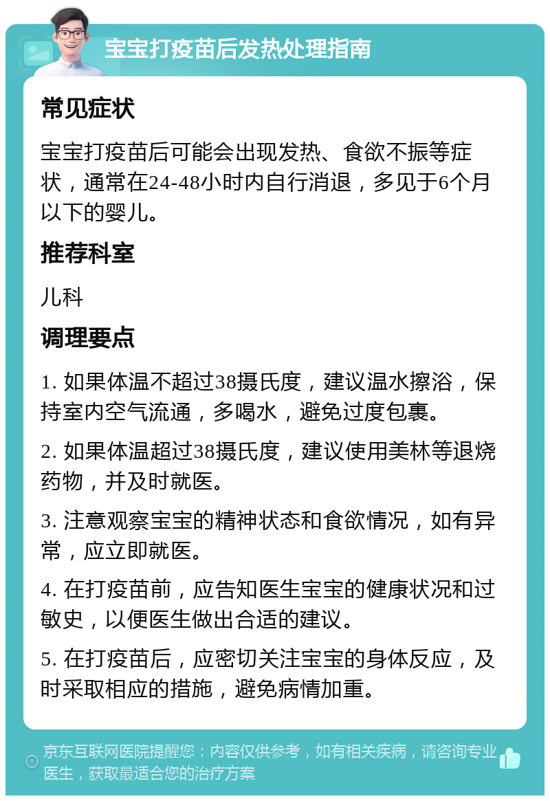 宝宝打疫苗后发热处理指南 常见症状 宝宝打疫苗后可能会出现发热、食欲不振等症状，通常在24-48小时内自行消退，多见于6个月以下的婴儿。 推荐科室 儿科 调理要点 1. 如果体温不超过38摄氏度，建议温水擦浴，保持室内空气流通，多喝水，避免过度包裹。 2. 如果体温超过38摄氏度，建议使用美林等退烧药物，并及时就医。 3. 注意观察宝宝的精神状态和食欲情况，如有异常，应立即就医。 4. 在打疫苗前，应告知医生宝宝的健康状况和过敏史，以便医生做出合适的建议。 5. 在打疫苗后，应密切关注宝宝的身体反应，及时采取相应的措施，避免病情加重。