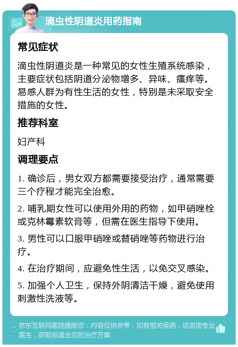 滴虫性阴道炎用药指南 常见症状 滴虫性阴道炎是一种常见的女性生殖系统感染，主要症状包括阴道分泌物增多、异味、瘙痒等。易感人群为有性生活的女性，特别是未采取安全措施的女性。 推荐科室 妇产科 调理要点 1. 确诊后，男女双方都需要接受治疗，通常需要三个疗程才能完全治愈。 2. 哺乳期女性可以使用外用的药物，如甲硝唑栓或克林霉素软膏等，但需在医生指导下使用。 3. 男性可以口服甲硝唑或替硝唑等药物进行治疗。 4. 在治疗期间，应避免性生活，以免交叉感染。 5. 加强个人卫生，保持外阴清洁干燥，避免使用刺激性洗液等。