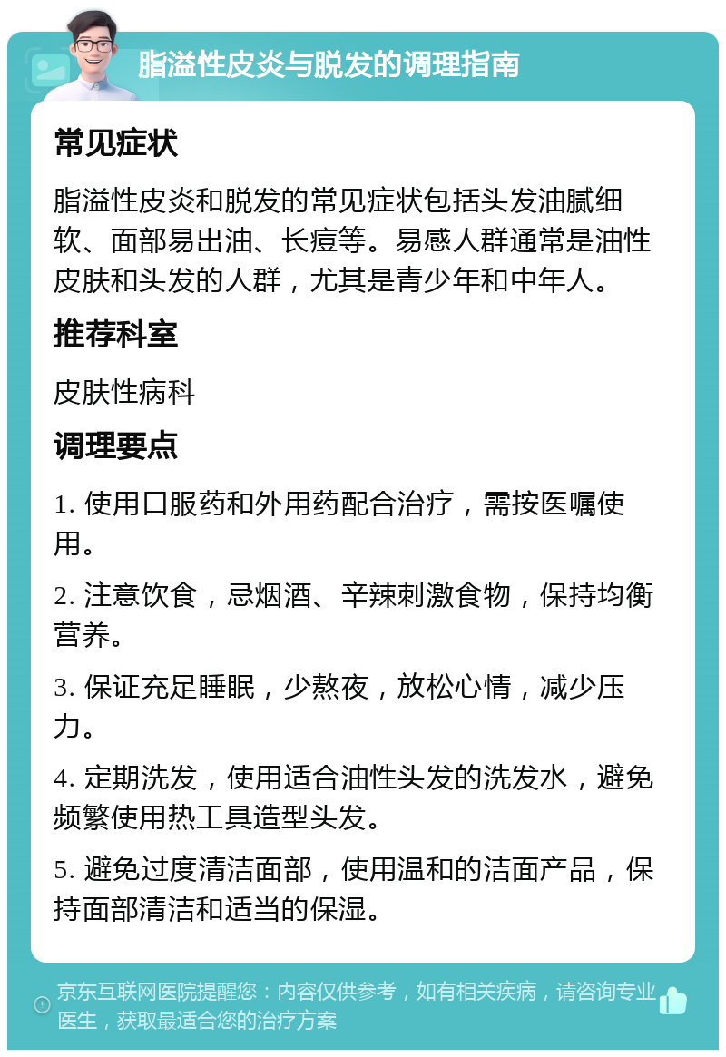 脂溢性皮炎与脱发的调理指南 常见症状 脂溢性皮炎和脱发的常见症状包括头发油腻细软、面部易出油、长痘等。易感人群通常是油性皮肤和头发的人群，尤其是青少年和中年人。 推荐科室 皮肤性病科 调理要点 1. 使用口服药和外用药配合治疗，需按医嘱使用。 2. 注意饮食，忌烟酒、辛辣刺激食物，保持均衡营养。 3. 保证充足睡眠，少熬夜，放松心情，减少压力。 4. 定期洗发，使用适合油性头发的洗发水，避免频繁使用热工具造型头发。 5. 避免过度清洁面部，使用温和的洁面产品，保持面部清洁和适当的保湿。