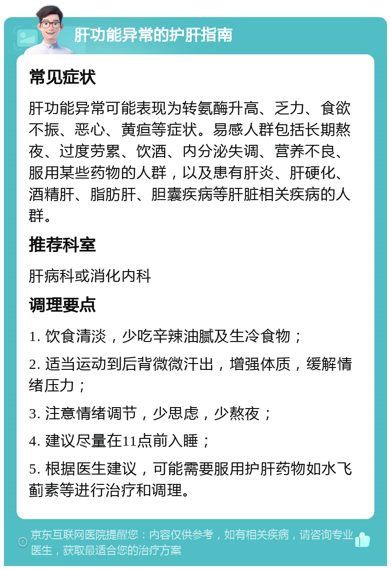 肝功能异常的护肝指南 常见症状 肝功能异常可能表现为转氨酶升高、乏力、食欲不振、恶心、黄疸等症状。易感人群包括长期熬夜、过度劳累、饮酒、内分泌失调、营养不良、服用某些药物的人群，以及患有肝炎、肝硬化、酒精肝、脂肪肝、胆囊疾病等肝脏相关疾病的人群。 推荐科室 肝病科或消化内科 调理要点 1. 饮食清淡，少吃辛辣油腻及生冷食物； 2. 适当运动到后背微微汗出，增强体质，缓解情绪压力； 3. 注意情绪调节，少思虑，少熬夜； 4. 建议尽量在11点前入睡； 5. 根据医生建议，可能需要服用护肝药物如水飞蓟素等进行治疗和调理。