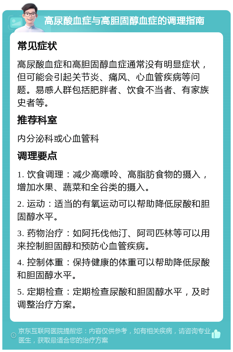 高尿酸血症与高胆固醇血症的调理指南 常见症状 高尿酸血症和高胆固醇血症通常没有明显症状，但可能会引起关节炎、痛风、心血管疾病等问题。易感人群包括肥胖者、饮食不当者、有家族史者等。 推荐科室 内分泌科或心血管科 调理要点 1. 饮食调理：减少高嘌呤、高脂肪食物的摄入，增加水果、蔬菜和全谷类的摄入。 2. 运动：适当的有氧运动可以帮助降低尿酸和胆固醇水平。 3. 药物治疗：如阿托伐他汀、阿司匹林等可以用来控制胆固醇和预防心血管疾病。 4. 控制体重：保持健康的体重可以帮助降低尿酸和胆固醇水平。 5. 定期检查：定期检查尿酸和胆固醇水平，及时调整治疗方案。