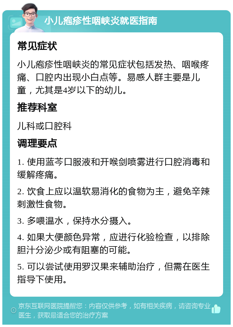 小儿疱疹性咽峡炎就医指南 常见症状 小儿疱疹性咽峡炎的常见症状包括发热、咽喉疼痛、口腔内出现小白点等。易感人群主要是儿童，尤其是4岁以下的幼儿。 推荐科室 儿科或口腔科 调理要点 1. 使用蓝芩口服液和开喉剑喷雾进行口腔消毒和缓解疼痛。 2. 饮食上应以温软易消化的食物为主，避免辛辣刺激性食物。 3. 多喂温水，保持水分摄入。 4. 如果大便颜色异常，应进行化验检查，以排除胆汁分泌少或有阻塞的可能。 5. 可以尝试使用罗汉果来辅助治疗，但需在医生指导下使用。