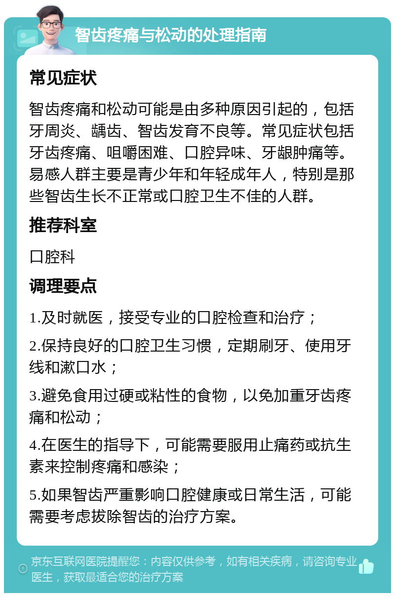 智齿疼痛与松动的处理指南 常见症状 智齿疼痛和松动可能是由多种原因引起的，包括牙周炎、龋齿、智齿发育不良等。常见症状包括牙齿疼痛、咀嚼困难、口腔异味、牙龈肿痛等。易感人群主要是青少年和年轻成年人，特别是那些智齿生长不正常或口腔卫生不佳的人群。 推荐科室 口腔科 调理要点 1.及时就医，接受专业的口腔检查和治疗； 2.保持良好的口腔卫生习惯，定期刷牙、使用牙线和漱口水； 3.避免食用过硬或粘性的食物，以免加重牙齿疼痛和松动； 4.在医生的指导下，可能需要服用止痛药或抗生素来控制疼痛和感染； 5.如果智齿严重影响口腔健康或日常生活，可能需要考虑拔除智齿的治疗方案。