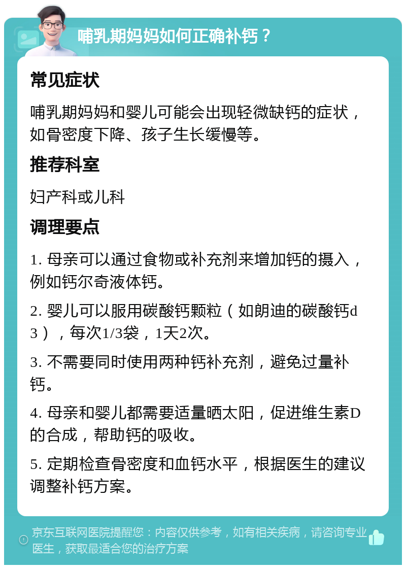 哺乳期妈妈如何正确补钙？ 常见症状 哺乳期妈妈和婴儿可能会出现轻微缺钙的症状，如骨密度下降、孩子生长缓慢等。 推荐科室 妇产科或儿科 调理要点 1. 母亲可以通过食物或补充剂来增加钙的摄入，例如钙尔奇液体钙。 2. 婴儿可以服用碳酸钙颗粒（如朗迪的碳酸钙d3），每次1/3袋，1天2次。 3. 不需要同时使用两种钙补充剂，避免过量补钙。 4. 母亲和婴儿都需要适量晒太阳，促进维生素D的合成，帮助钙的吸收。 5. 定期检查骨密度和血钙水平，根据医生的建议调整补钙方案。