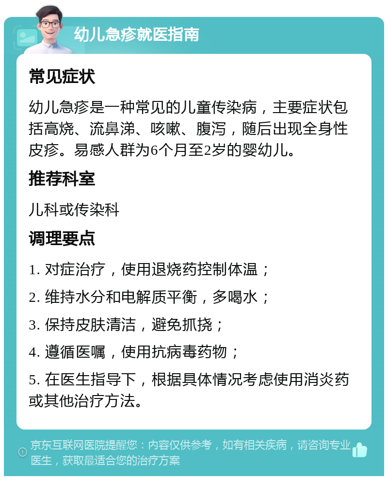 幼儿急疹就医指南 常见症状 幼儿急疹是一种常见的儿童传染病，主要症状包括高烧、流鼻涕、咳嗽、腹泻，随后出现全身性皮疹。易感人群为6个月至2岁的婴幼儿。 推荐科室 儿科或传染科 调理要点 1. 对症治疗，使用退烧药控制体温； 2. 维持水分和电解质平衡，多喝水； 3. 保持皮肤清洁，避免抓挠； 4. 遵循医嘱，使用抗病毒药物； 5. 在医生指导下，根据具体情况考虑使用消炎药或其他治疗方法。