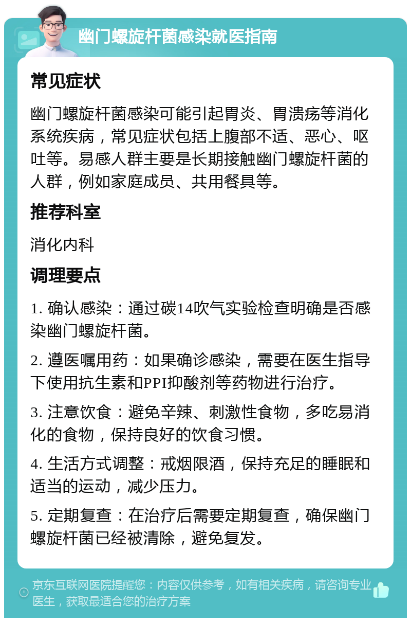 幽门螺旋杆菌感染就医指南 常见症状 幽门螺旋杆菌感染可能引起胃炎、胃溃疡等消化系统疾病，常见症状包括上腹部不适、恶心、呕吐等。易感人群主要是长期接触幽门螺旋杆菌的人群，例如家庭成员、共用餐具等。 推荐科室 消化内科 调理要点 1. 确认感染：通过碳14吹气实验检查明确是否感染幽门螺旋杆菌。 2. 遵医嘱用药：如果确诊感染，需要在医生指导下使用抗生素和PPI抑酸剂等药物进行治疗。 3. 注意饮食：避免辛辣、刺激性食物，多吃易消化的食物，保持良好的饮食习惯。 4. 生活方式调整：戒烟限酒，保持充足的睡眠和适当的运动，减少压力。 5. 定期复查：在治疗后需要定期复查，确保幽门螺旋杆菌已经被清除，避免复发。