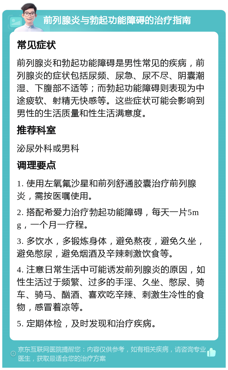 前列腺炎与勃起功能障碍的治疗指南 常见症状 前列腺炎和勃起功能障碍是男性常见的疾病，前列腺炎的症状包括尿频、尿急、尿不尽、阴囊潮湿、下腹部不适等；而勃起功能障碍则表现为中途疲软、射精无快感等。这些症状可能会影响到男性的生活质量和性生活满意度。 推荐科室 泌尿外科或男科 调理要点 1. 使用左氧氟沙星和前列舒通胶囊治疗前列腺炎，需按医嘱使用。 2. 搭配希爱力治疗勃起功能障碍，每天一片5mg，一个月一疗程。 3. 多饮水，多锻炼身体，避免熬夜，避免久坐，避免憋尿，避免烟酒及辛辣刺激饮食等。 4. 注意日常生活中可能诱发前列腺炎的原因，如性生活过于频繁、过多的手淫、久坐、憋尿、骑车、骑马、酗酒、喜欢吃辛辣、刺激生冷性的食物，感冒着凉等。 5. 定期体检，及时发现和治疗疾病。