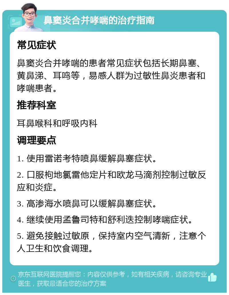 鼻窦炎合并哮喘的治疗指南 常见症状 鼻窦炎合并哮喘的患者常见症状包括长期鼻塞、黄鼻涕、耳鸣等，易感人群为过敏性鼻炎患者和哮喘患者。 推荐科室 耳鼻喉科和呼吸内科 调理要点 1. 使用雷诺考特喷鼻缓解鼻塞症状。 2. 口服枸地氯雷他定片和欧龙马滴剂控制过敏反应和炎症。 3. 高渗海水喷鼻可以缓解鼻塞症状。 4. 继续使用孟鲁司特和舒利迭控制哮喘症状。 5. 避免接触过敏原，保持室内空气清新，注意个人卫生和饮食调理。