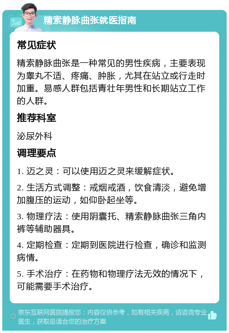 精索静脉曲张就医指南 常见症状 精索静脉曲张是一种常见的男性疾病，主要表现为睾丸不适、疼痛、肿胀，尤其在站立或行走时加重。易感人群包括青壮年男性和长期站立工作的人群。 推荐科室 泌尿外科 调理要点 1. 迈之灵：可以使用迈之灵来缓解症状。 2. 生活方式调整：戒烟戒酒，饮食清淡，避免增加腹压的运动，如仰卧起坐等。 3. 物理疗法：使用阴囊托、精索静脉曲张三角内裤等辅助器具。 4. 定期检查：定期到医院进行检查，确诊和监测病情。 5. 手术治疗：在药物和物理疗法无效的情况下，可能需要手术治疗。