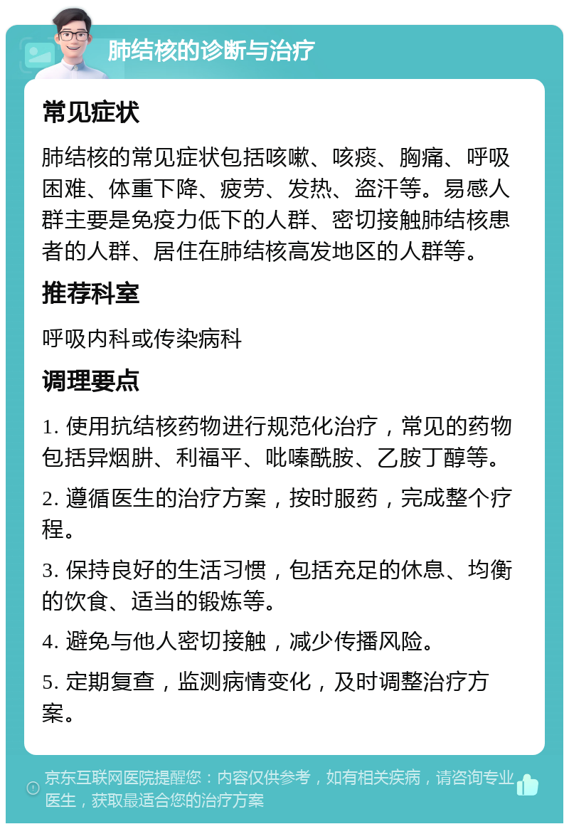 肺结核的诊断与治疗 常见症状 肺结核的常见症状包括咳嗽、咳痰、胸痛、呼吸困难、体重下降、疲劳、发热、盗汗等。易感人群主要是免疫力低下的人群、密切接触肺结核患者的人群、居住在肺结核高发地区的人群等。 推荐科室 呼吸内科或传染病科 调理要点 1. 使用抗结核药物进行规范化治疗，常见的药物包括异烟肼、利福平、吡嗪酰胺、乙胺丁醇等。 2. 遵循医生的治疗方案，按时服药，完成整个疗程。 3. 保持良好的生活习惯，包括充足的休息、均衡的饮食、适当的锻炼等。 4. 避免与他人密切接触，减少传播风险。 5. 定期复查，监测病情变化，及时调整治疗方案。