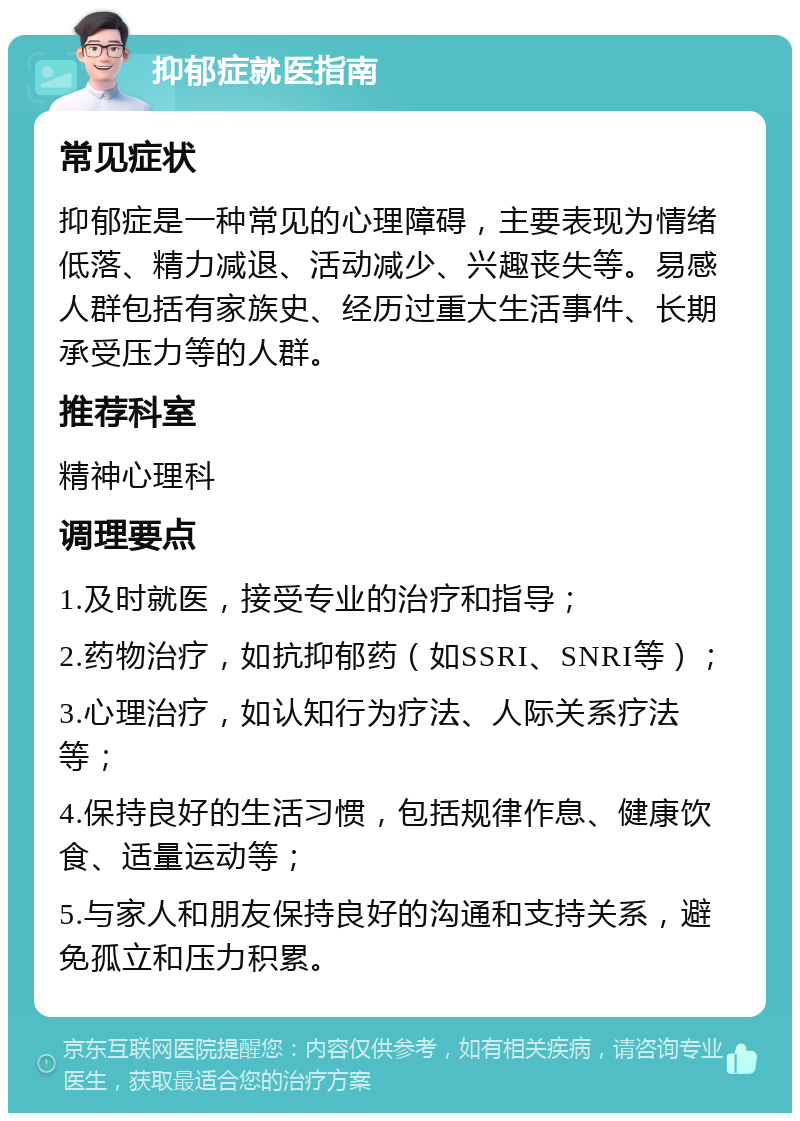 抑郁症就医指南 常见症状 抑郁症是一种常见的心理障碍，主要表现为情绪低落、精力减退、活动减少、兴趣丧失等。易感人群包括有家族史、经历过重大生活事件、长期承受压力等的人群。 推荐科室 精神心理科 调理要点 1.及时就医，接受专业的治疗和指导； 2.药物治疗，如抗抑郁药（如SSRI、SNRI等）； 3.心理治疗，如认知行为疗法、人际关系疗法等； 4.保持良好的生活习惯，包括规律作息、健康饮食、适量运动等； 5.与家人和朋友保持良好的沟通和支持关系，避免孤立和压力积累。