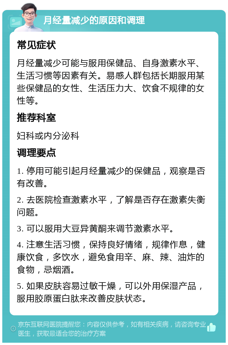 月经量减少的原因和调理 常见症状 月经量减少可能与服用保健品、自身激素水平、生活习惯等因素有关。易感人群包括长期服用某些保健品的女性、生活压力大、饮食不规律的女性等。 推荐科室 妇科或内分泌科 调理要点 1. 停用可能引起月经量减少的保健品，观察是否有改善。 2. 去医院检查激素水平，了解是否存在激素失衡问题。 3. 可以服用大豆异黄酮来调节激素水平。 4. 注意生活习惯，保持良好情绪，规律作息，健康饮食，多饮水，避免食用辛、麻、辣、油炸的食物，忌烟酒。 5. 如果皮肤容易过敏干燥，可以外用保湿产品，服用胶原蛋白肽来改善皮肤状态。