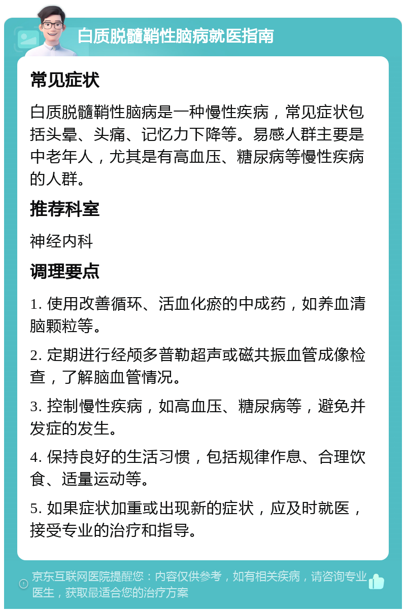 白质脱髓鞘性脑病就医指南 常见症状 白质脱髓鞘性脑病是一种慢性疾病，常见症状包括头晕、头痛、记忆力下降等。易感人群主要是中老年人，尤其是有高血压、糖尿病等慢性疾病的人群。 推荐科室 神经内科 调理要点 1. 使用改善循环、活血化瘀的中成药，如养血清脑颗粒等。 2. 定期进行经颅多普勒超声或磁共振血管成像检查，了解脑血管情况。 3. 控制慢性疾病，如高血压、糖尿病等，避免并发症的发生。 4. 保持良好的生活习惯，包括规律作息、合理饮食、适量运动等。 5. 如果症状加重或出现新的症状，应及时就医，接受专业的治疗和指导。