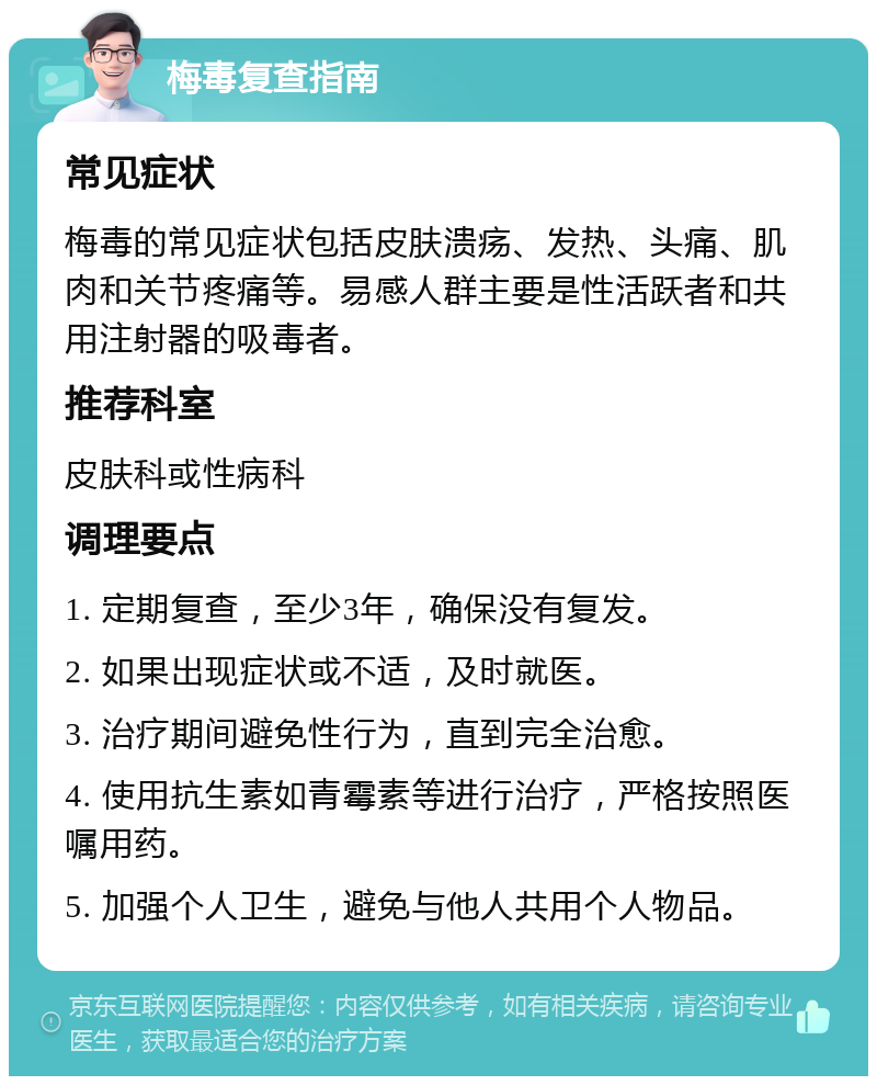 梅毒复查指南 常见症状 梅毒的常见症状包括皮肤溃疡、发热、头痛、肌肉和关节疼痛等。易感人群主要是性活跃者和共用注射器的吸毒者。 推荐科室 皮肤科或性病科 调理要点 1. 定期复查，至少3年，确保没有复发。 2. 如果出现症状或不适，及时就医。 3. 治疗期间避免性行为，直到完全治愈。 4. 使用抗生素如青霉素等进行治疗，严格按照医嘱用药。 5. 加强个人卫生，避免与他人共用个人物品。