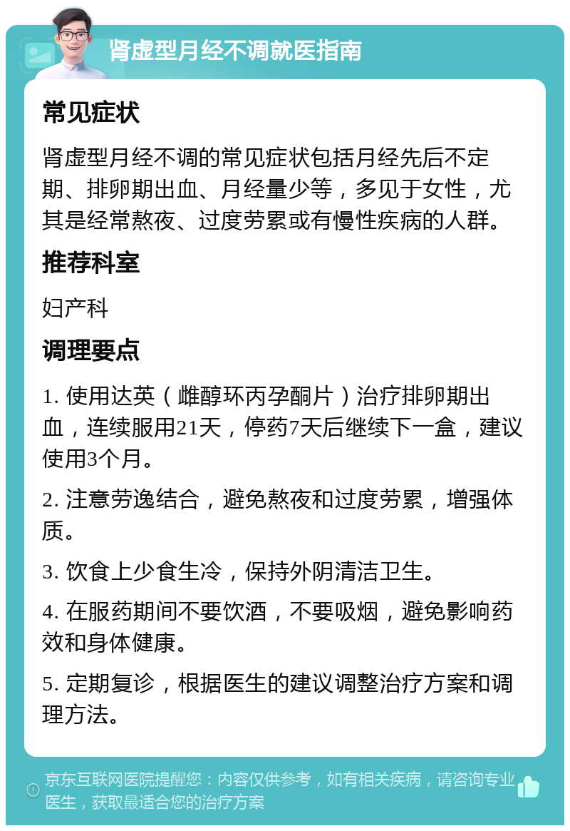 肾虚型月经不调就医指南 常见症状 肾虚型月经不调的常见症状包括月经先后不定期、排卵期出血、月经量少等，多见于女性，尤其是经常熬夜、过度劳累或有慢性疾病的人群。 推荐科室 妇产科 调理要点 1. 使用达英（雌醇环丙孕酮片）治疗排卵期出血，连续服用21天，停药7天后继续下一盒，建议使用3个月。 2. 注意劳逸结合，避免熬夜和过度劳累，增强体质。 3. 饮食上少食生冷，保持外阴清洁卫生。 4. 在服药期间不要饮酒，不要吸烟，避免影响药效和身体健康。 5. 定期复诊，根据医生的建议调整治疗方案和调理方法。