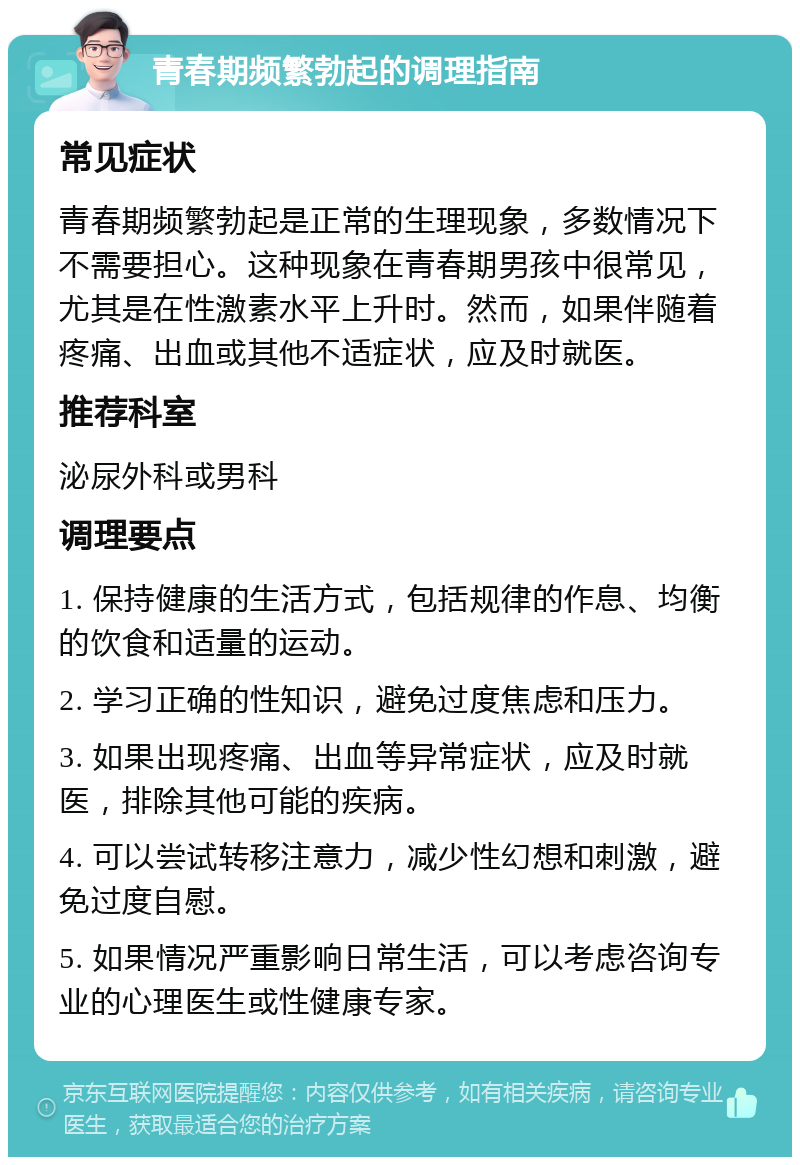 青春期频繁勃起的调理指南 常见症状 青春期频繁勃起是正常的生理现象，多数情况下不需要担心。这种现象在青春期男孩中很常见，尤其是在性激素水平上升时。然而，如果伴随着疼痛、出血或其他不适症状，应及时就医。 推荐科室 泌尿外科或男科 调理要点 1. 保持健康的生活方式，包括规律的作息、均衡的饮食和适量的运动。 2. 学习正确的性知识，避免过度焦虑和压力。 3. 如果出现疼痛、出血等异常症状，应及时就医，排除其他可能的疾病。 4. 可以尝试转移注意力，减少性幻想和刺激，避免过度自慰。 5. 如果情况严重影响日常生活，可以考虑咨询专业的心理医生或性健康专家。